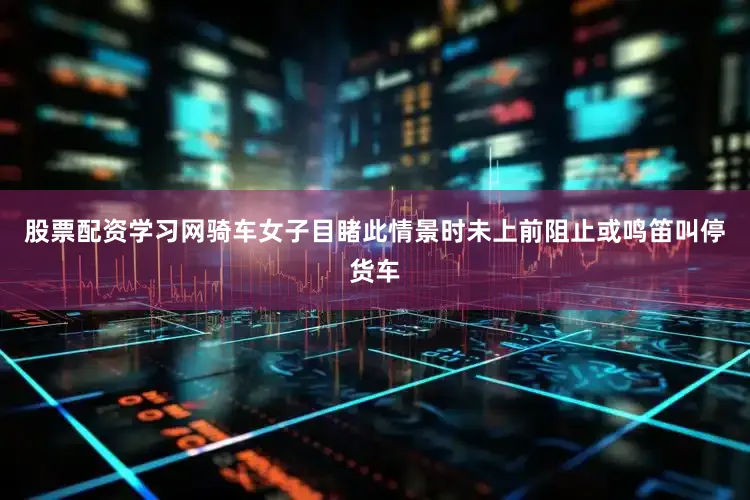股票配资学习网骑车女子目睹此情景时未上前阻止或鸣笛叫停货车