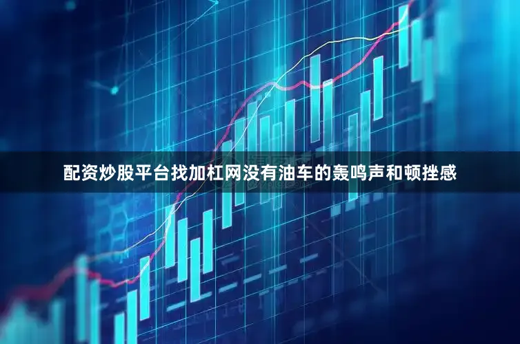 配资炒股平台找加杠网没有油车的轰鸣声和顿挫感