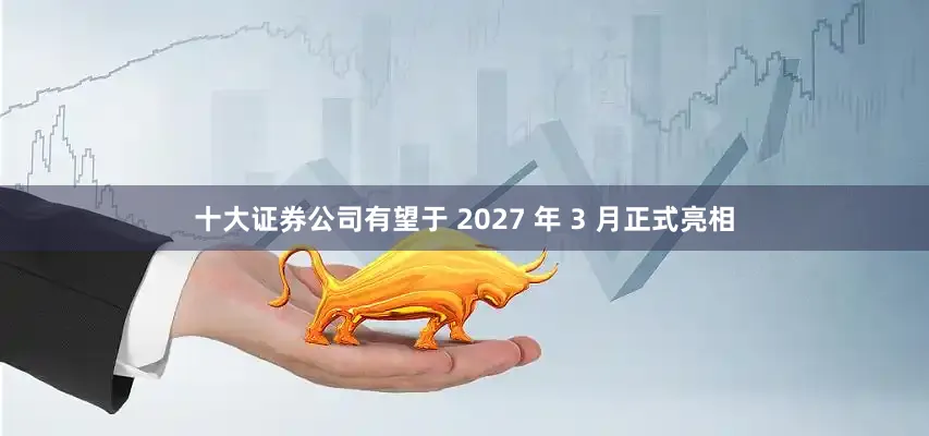 十大证券公司有望于 2027 年 3 月正式亮相