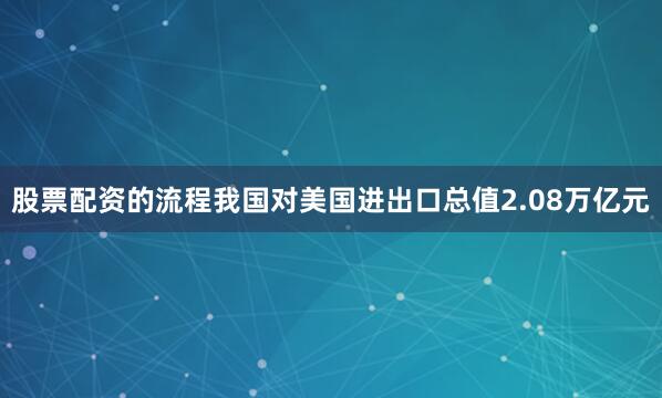 股票配资的流程我国对美国进出口总值2.08万亿元