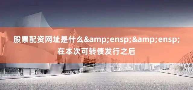 股票配资网址是什么&ensp;&ensp;在本次可转债发行之后