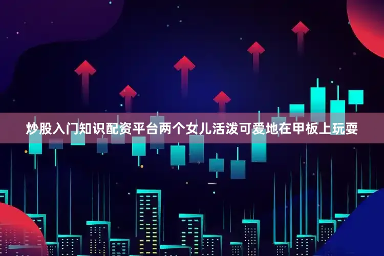 炒股入门知识配资平台两个女儿活泼可爱地在甲板上玩耍