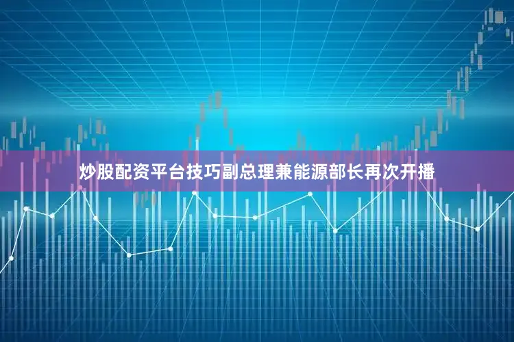 炒股配资平台技巧副总理兼能源部长再次开播