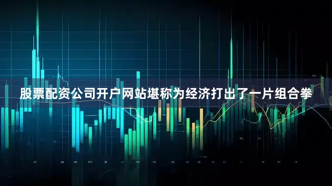 股票配资公司开户网站堪称为经济打出了一片组合拳